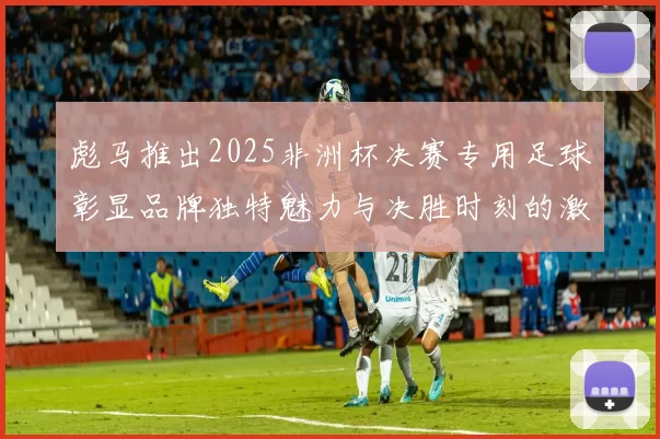 彪马推出2025非洲杯决赛专用足球彰显品牌独特魅力与决胜时刻的激情