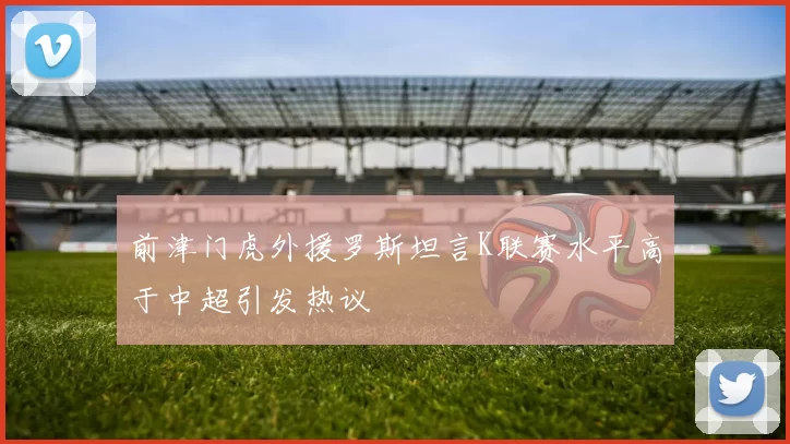前津门虎外援罗斯坦言K联赛水平高于中超引发热议