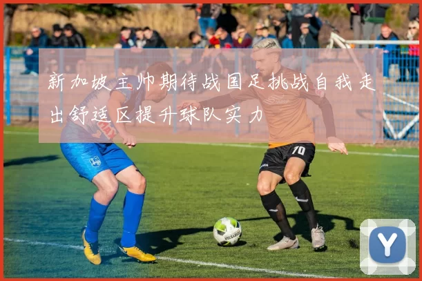 新加坡主帅期待战国足挑战自我走出舒适区提升球队实力