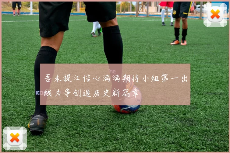 吾米提江信心满满期待小组第一出线力争创造历史新篇章