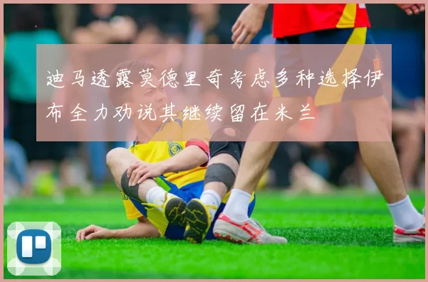 迪马透露莫德里奇考虑多种选择伊布全力劝说其继续留在米兰