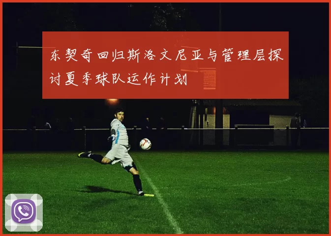 东契奇回归斯洛文尼亚与管理层探讨夏季球队运作计划
