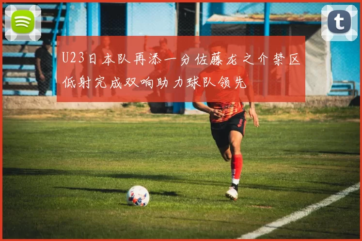 U23日本队再添一分佐藤龙之介禁区低射完成双响助力球队领先