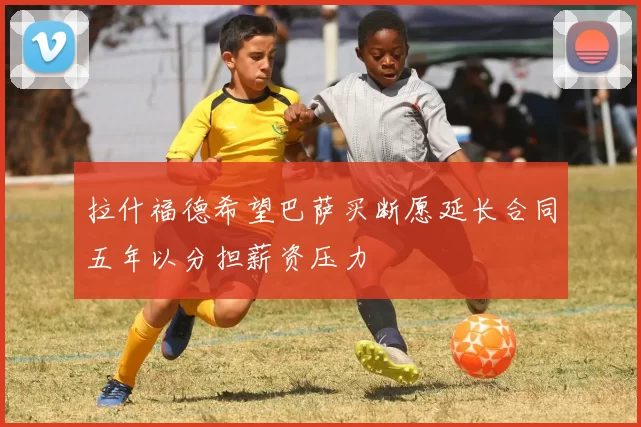 拉什福德希望巴萨买断愿延长合同五年以分担薪资压力