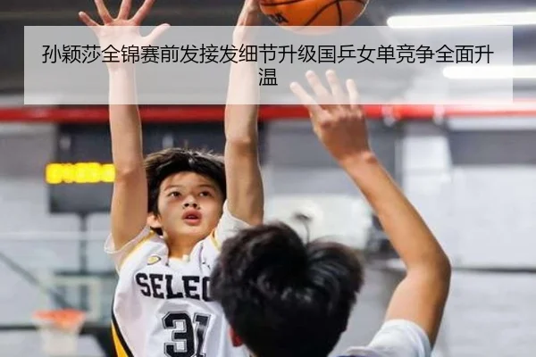 孙颖莎全锦赛前发接发细节升级国乒女单竞争全面升温